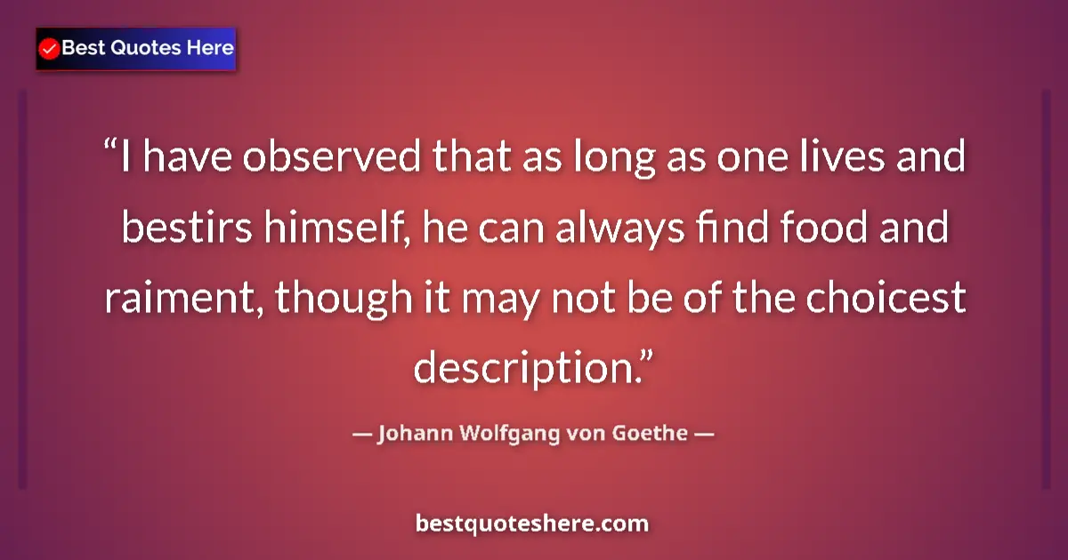 Quote by Johann Wolfgang von Goethe: I have observed that as long as one lives and bestirs himself, he can always find food and raiment, ...