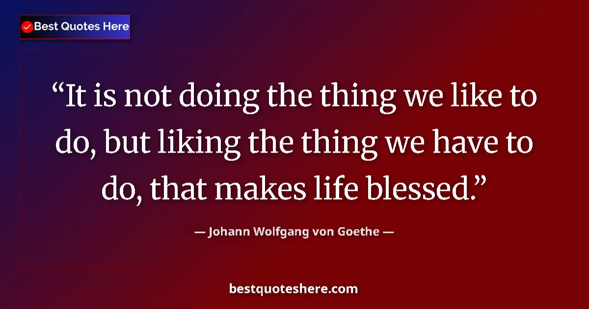 Image for the quote by Johann Wolfgang Von Goethe: It is not doing the thing we like to do, but liking the thing we have to do, that makes life blessed...