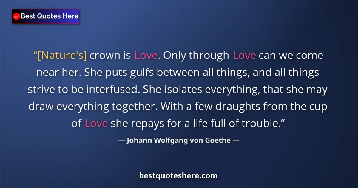 Image for the quote by Johann Wolfgang Von Goethe: [Nature's] crown is Love. Only through Love can we come near her. She puts gulfs between all things,...