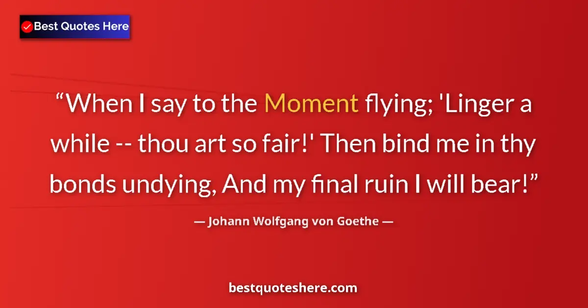 Quote by Johann Wolfgang von Goethe: When I say to the Moment flying; 'Linger a while -- thou art so fair!' Then bind me in thy bonds und...