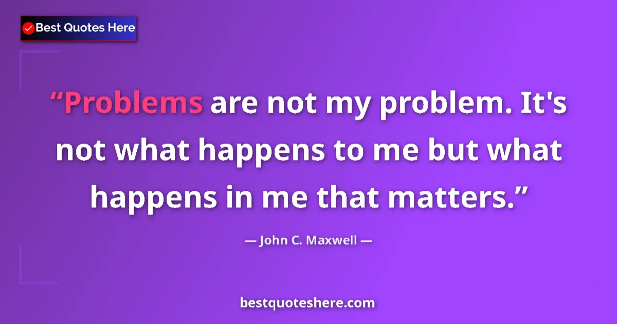 Quote by John C. Maxwell: Problems are not my problem. It's not what happens to me but what happens in me that matters....