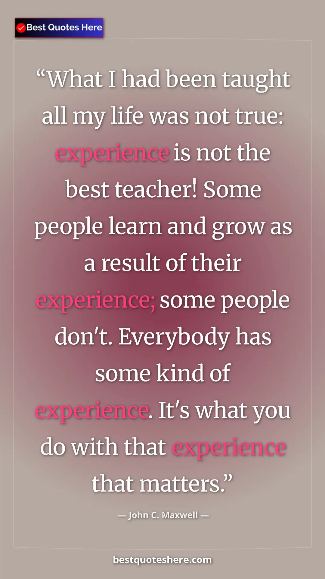 John C. Maxwell Quote Card: "What I had been taught all my life was not true: experience..." Pinterest quote poster by John C. Maxwell: "What I had been taught all my life was not true: experience..."