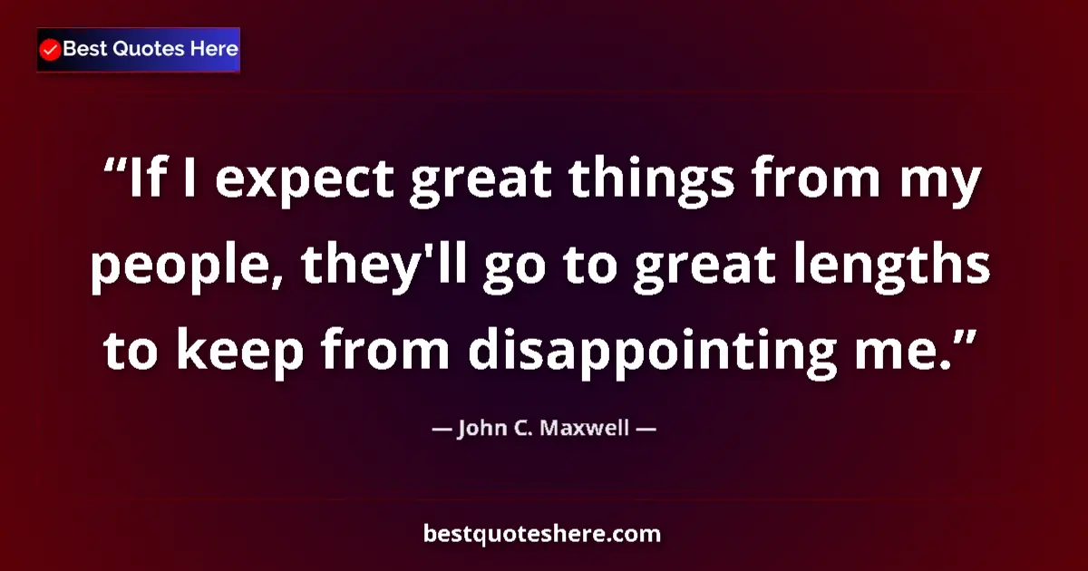 Quote by John C. Maxwell: If I expect great things from my people, they'll go to great lengths to keep from disappointing me....