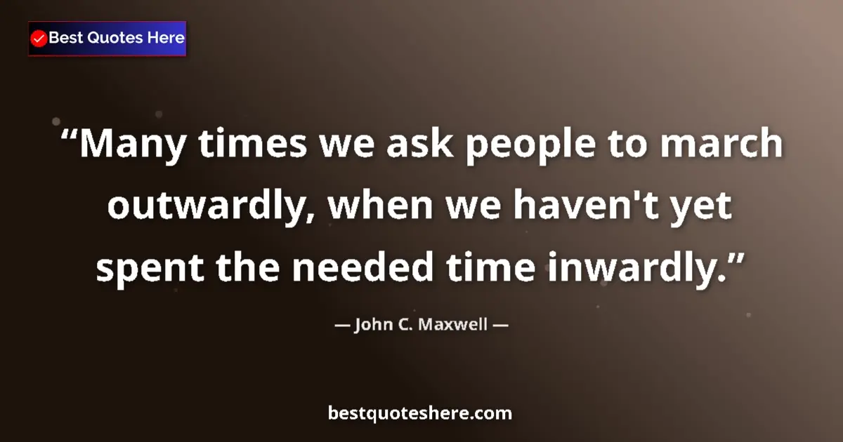 Quote by John C. Maxwell: Many times we ask people to march outwardly, when we haven't yet spent the needed time inwardly....