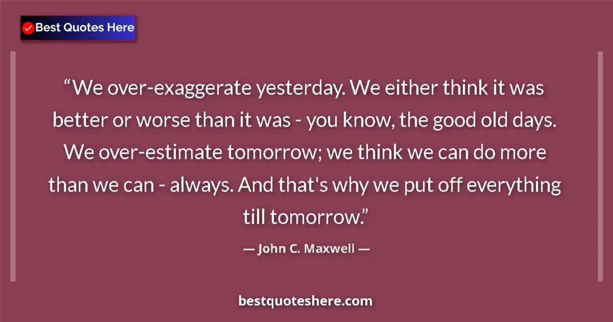 Quote by John C. Maxwell: We over-exaggerate yesterday. We either think it was better or worse than it was - you know, the goo...