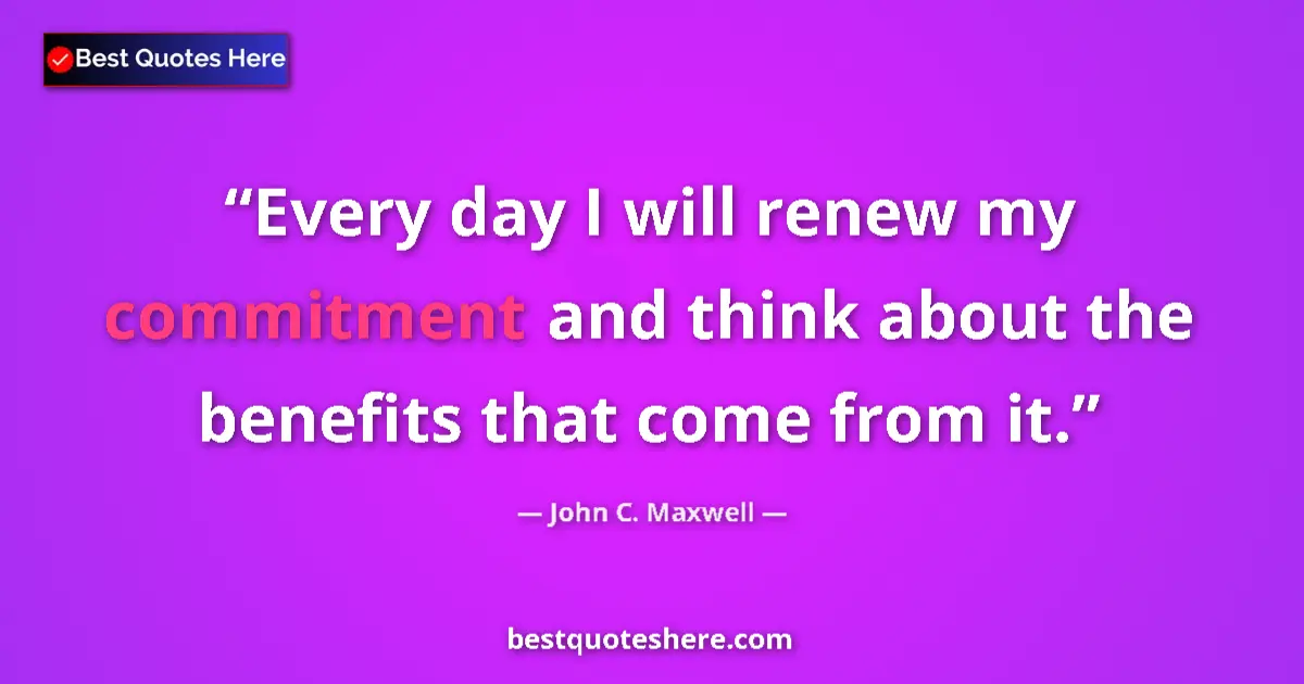 Quote by John C. Maxwell: Every day I will renew my commitment and think about the benefits that come from it....