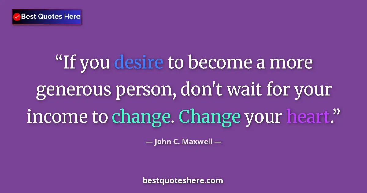 Quote by John C. Maxwell: If you desire to become a more generous person, don't wait for your income to change. Change your he...