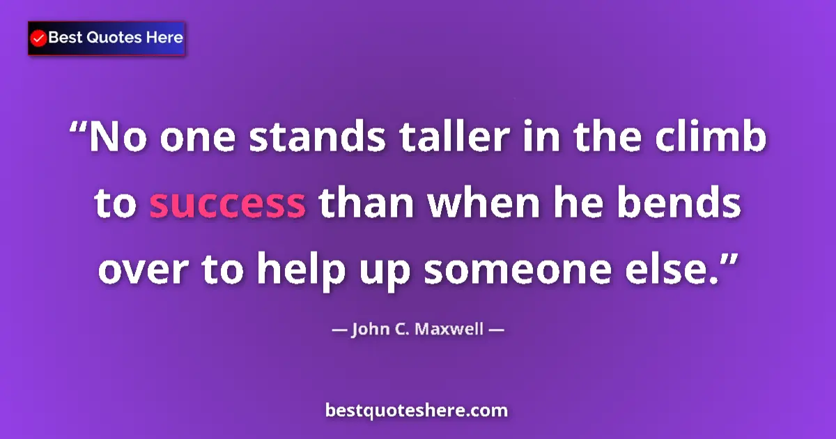 Quote by John C. Maxwell: No one stands taller in the climb to success than when he bends over to help up someone else....