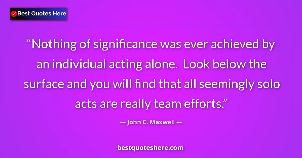 Quote by John C. Maxwell: Nothing of significance was ever achieved by an individual acting alone.  Look below the surface and...