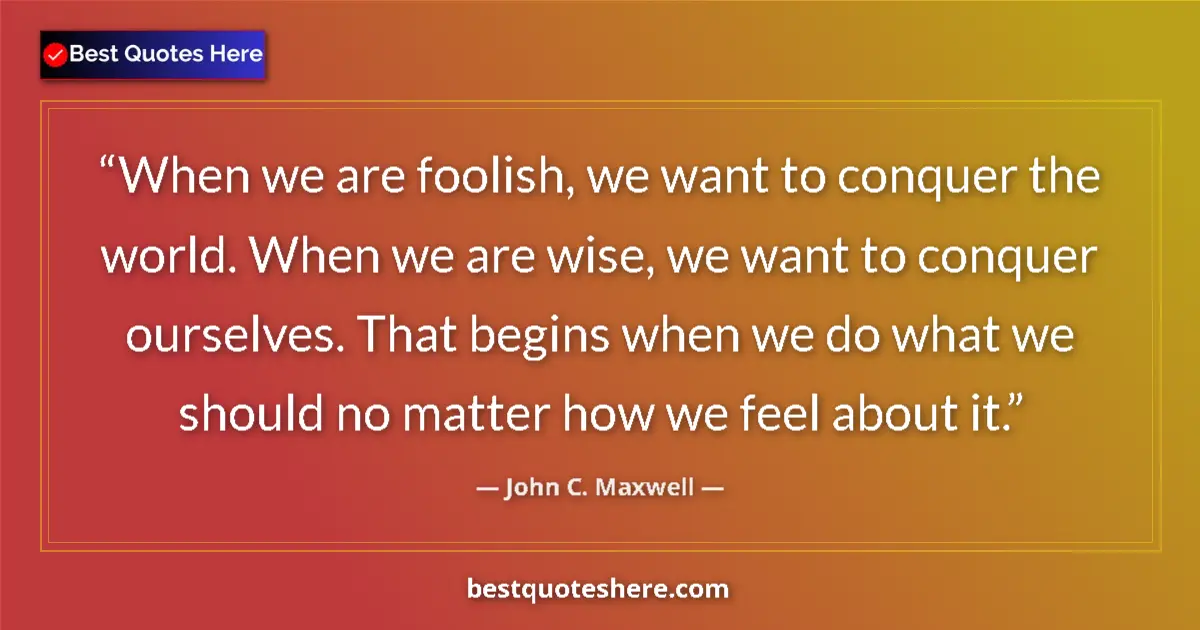 Quote by John C. Maxwell: When we are foolish, we want to conquer the world. When we are wise, we want to conquer ourselves. T...