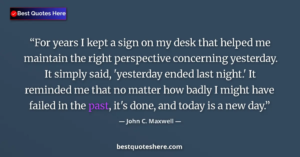 Quote by John C. Maxwell: For years I kept a sign on my desk that helped me maintain the right perspective concerning yesterda...