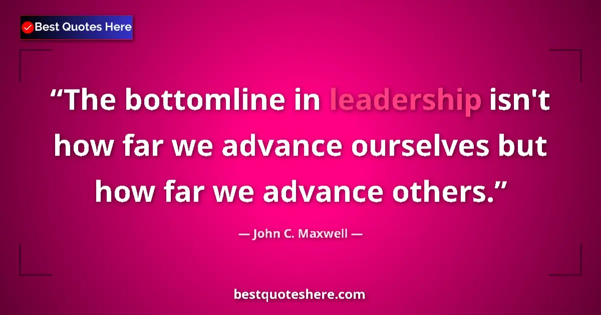 Quote by John C. Maxwell: The bottomline in leadership isn't how far we advance ourselves but how far we advance others....