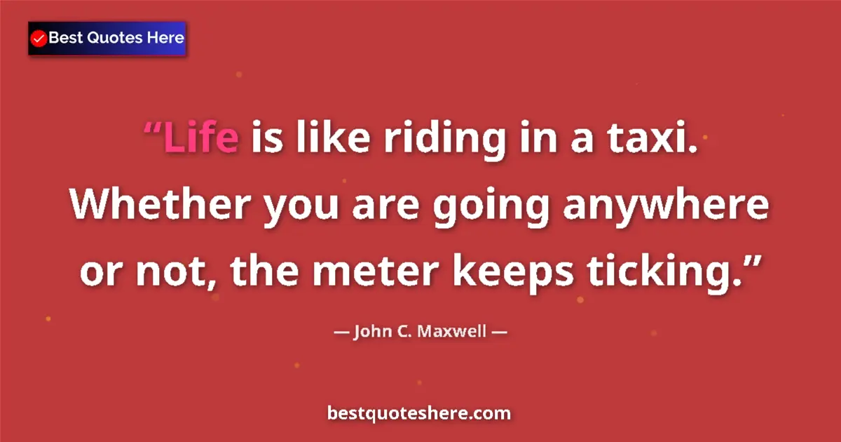 Quote by John C. Maxwell: Life is like riding in a taxi. Whether you are going anywhere or not, the meter keeps ticking....
