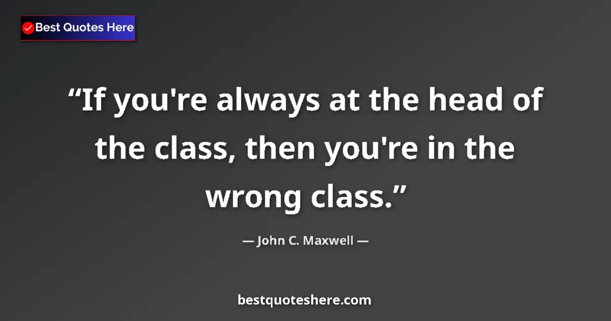 Quote by John C. Maxwell: If you're always at the head of the class, then you're in the wrong class....