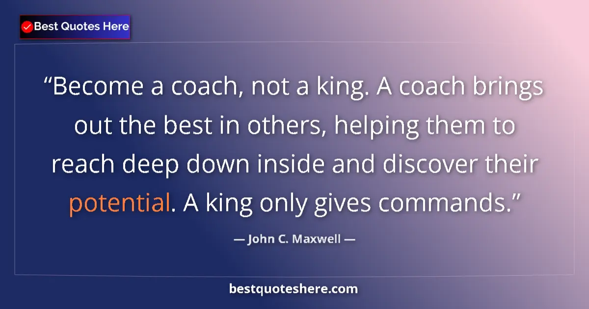 Quote by John C. Maxwell: Become a coach, not a king. A coach brings out the best in others, helping them to reach deep down i...