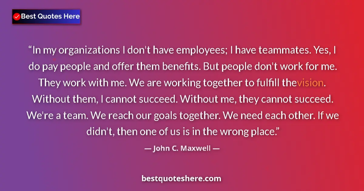 Quote by John C. Maxwell: In my organizations I don't have employees; I have teammates. Yes, I do pay people and offer them be...