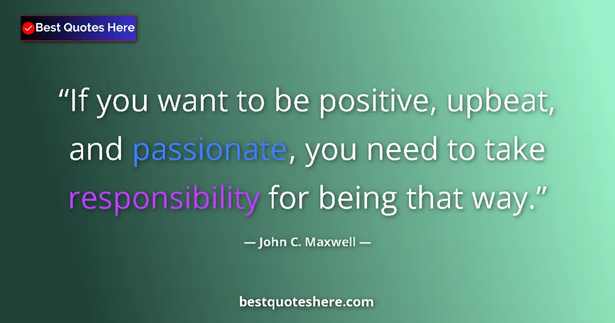 Quote by John C. Maxwell: If you want to be positive, upbeat, and passionate, you need to take responsibility for being that w...