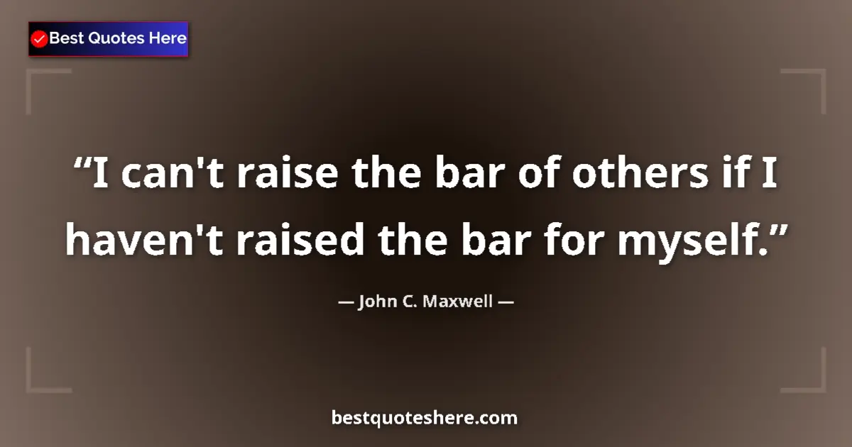 Quote by John C. Maxwell: I can't raise the bar of others if I haven't raised the bar for myself....