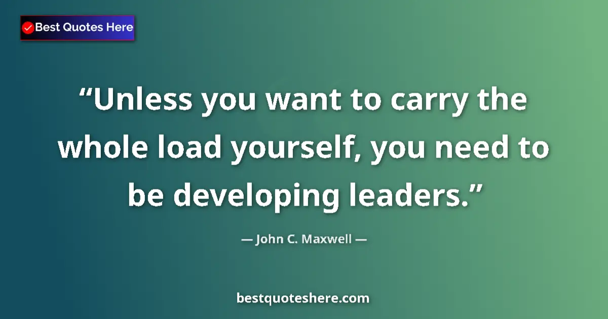 Quote by John C. Maxwell: Unless you want to carry the whole load yourself, you need to be developing leaders....