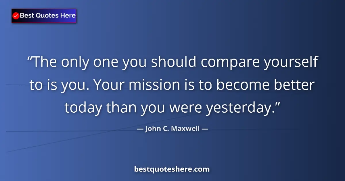 Quote by John C. Maxwell: The only one you should compare yourself to is you. Your mission is to become better today than you ...