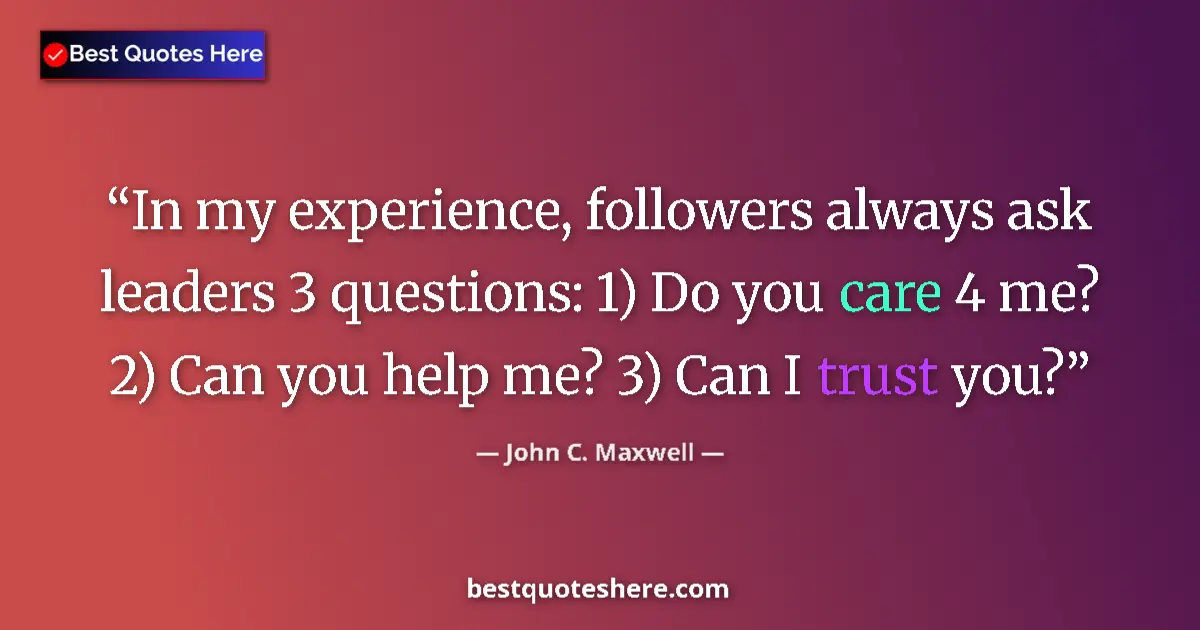 Quote by John C. Maxwell: In my experience, followers always ask leaders 3 questions: 1) Do you care 4 me? 2) Can you help me?...