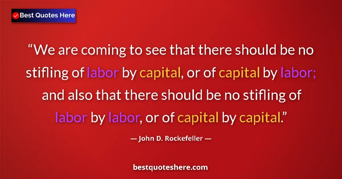 Quote by John D. Rockefeller: We are coming to see that there should be no stifling of labor by capital, or of capital by labor; a...