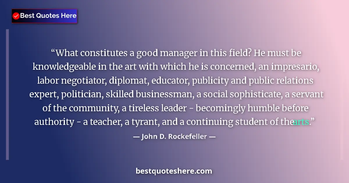 Quote by John D. Rockefeller: What constitutes a good manager in this field? He must be knowledgeable in the art with which he is ...