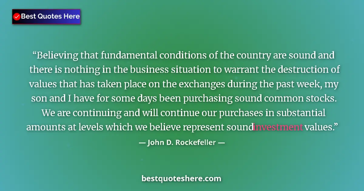 Quote by John D. Rockefeller: Believing that fundamental conditions of the country are sound and there is nothing in the business ...