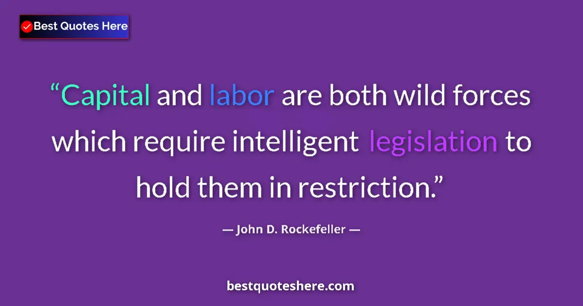Quote by John D. Rockefeller: Capital and labor are both wild forces which require intelligent legislation to hold them in restric...