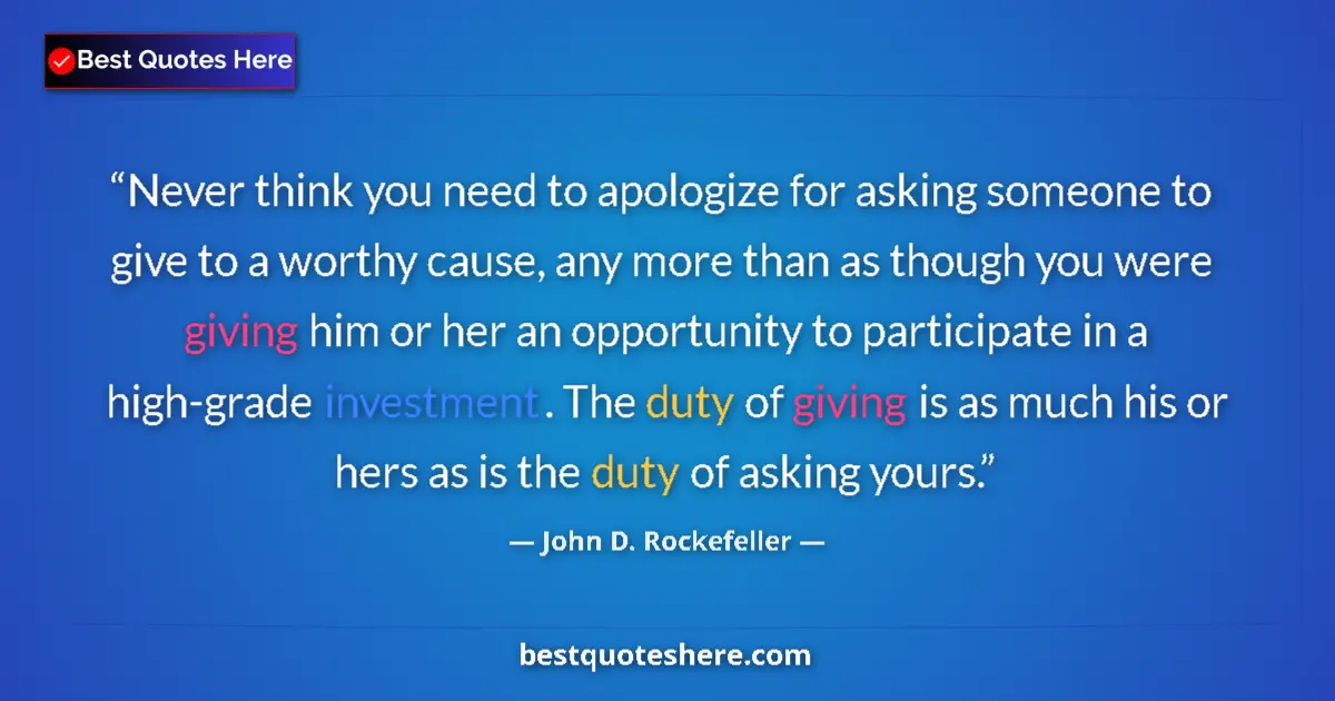 Quote by John D. Rockefeller: Never think you need to apologize for asking someone to give to a worthy cause, any more than as tho...