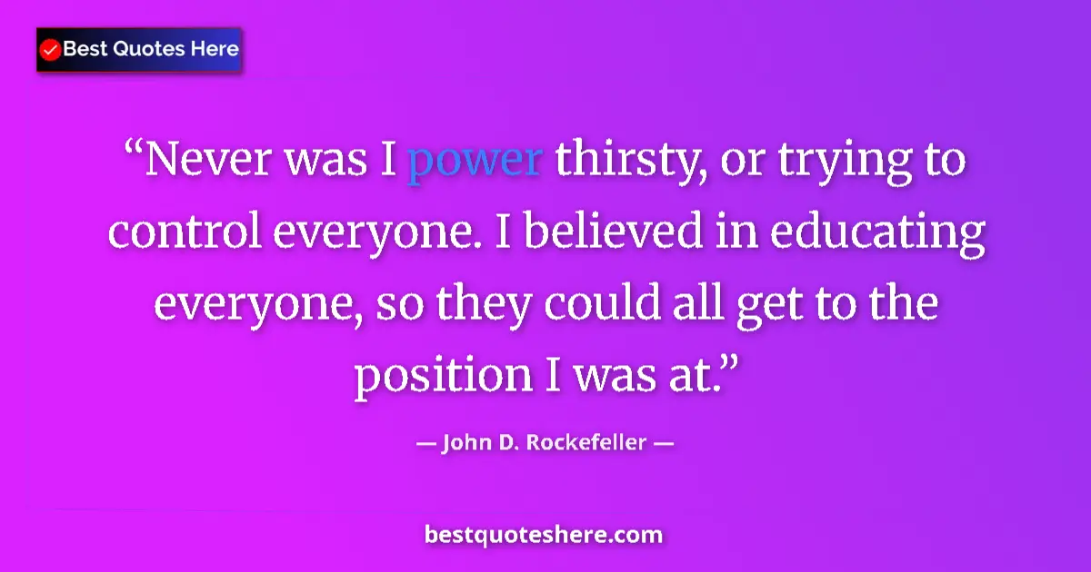 Quote by John D. Rockefeller: Never was I power thirsty, or trying to control everyone. I believed in educating everyone, so they ...