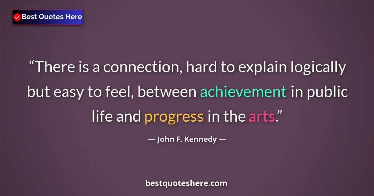 Quote by John F. Kennedy: There is a connection, hard to explain logically but easy to feel, between achievement in public lif...