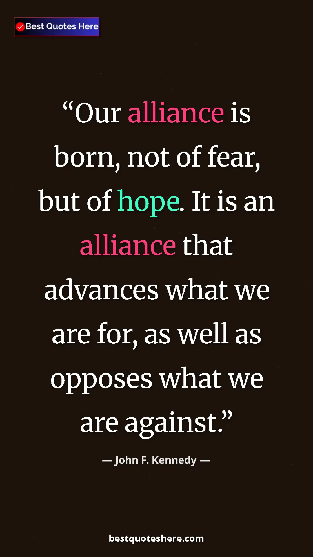 John F. Kennedy Quote Card: "Our alliance is born, not of fear, but of hope. It is an..." Pinterest quote poster by John F. Kennedy: "Our alliance is born, not of fear, but of hope. It is an..."