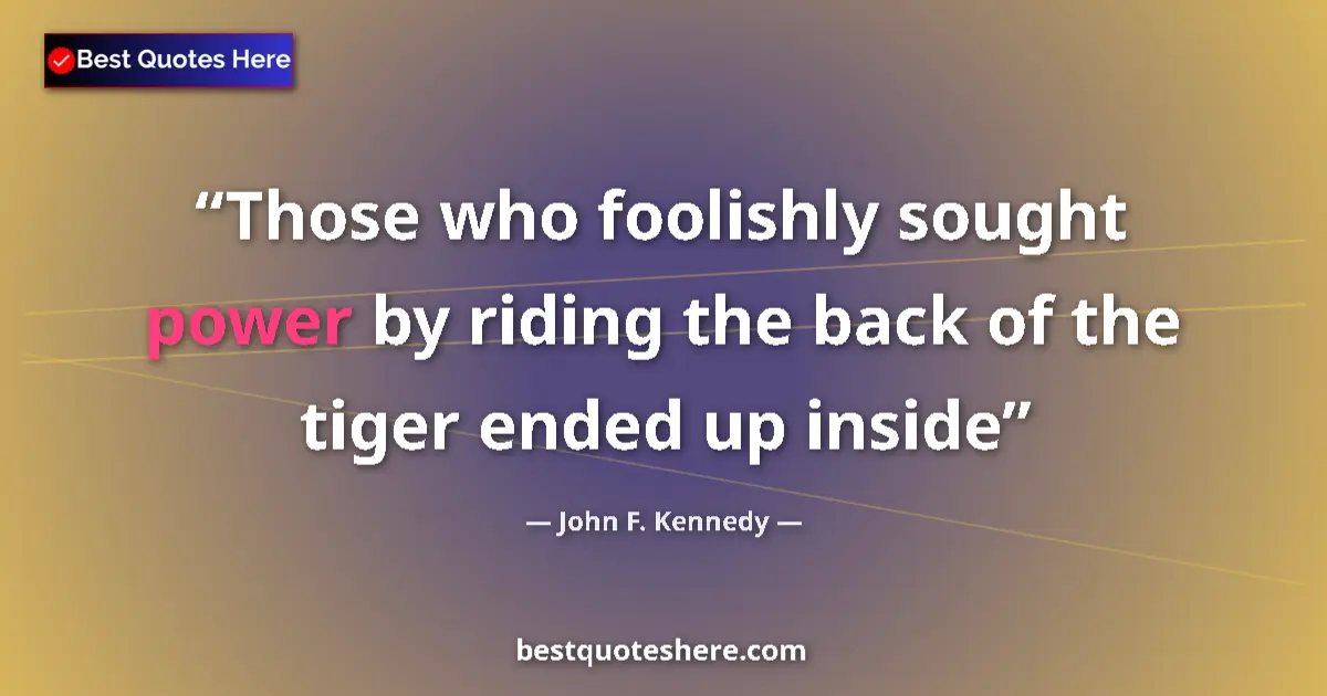 John F. Kennedy Quote: "Those who foolishly sought power by riding the back of the..." John F. Kennedy quote: "Those who foolishly sought power by riding the back of the..."