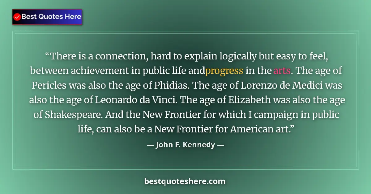 Quote by John F. Kennedy: There is a connection, hard to explain logically but easy to feel, between achievement in public lif...