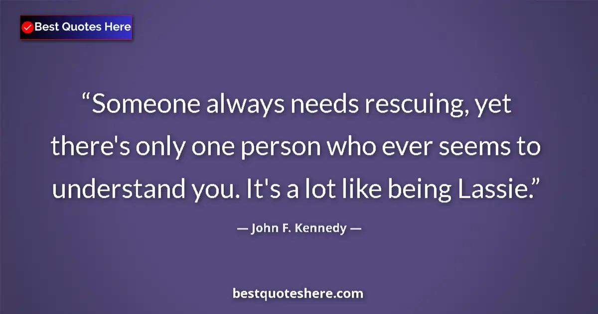 John F. Kennedy Quote: "Someone always needs rescuing, yet there's only one person..." John F. Kennedy quote: "Someone always needs rescuing, yet there's only one person..."
