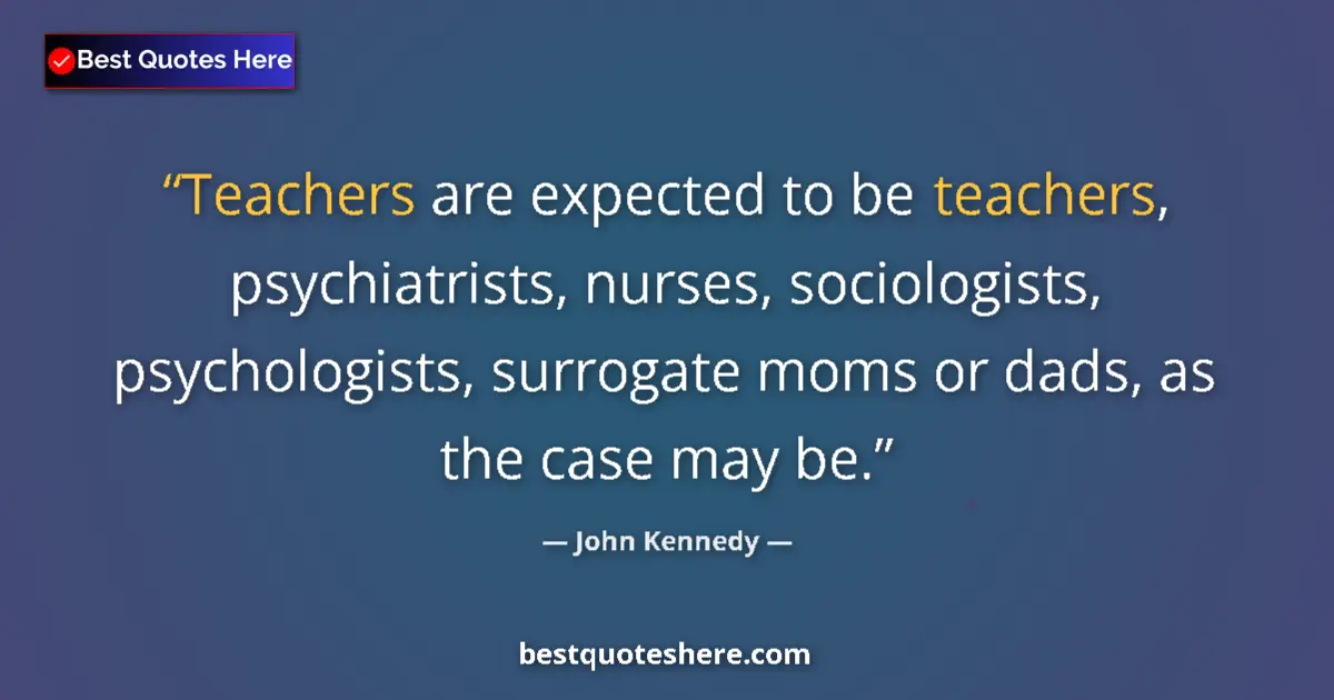 Quote by John Kennedy: Teachers are expected to be teachers, psychiatrists, nurses, sociologists, psychologists, surrogate ...