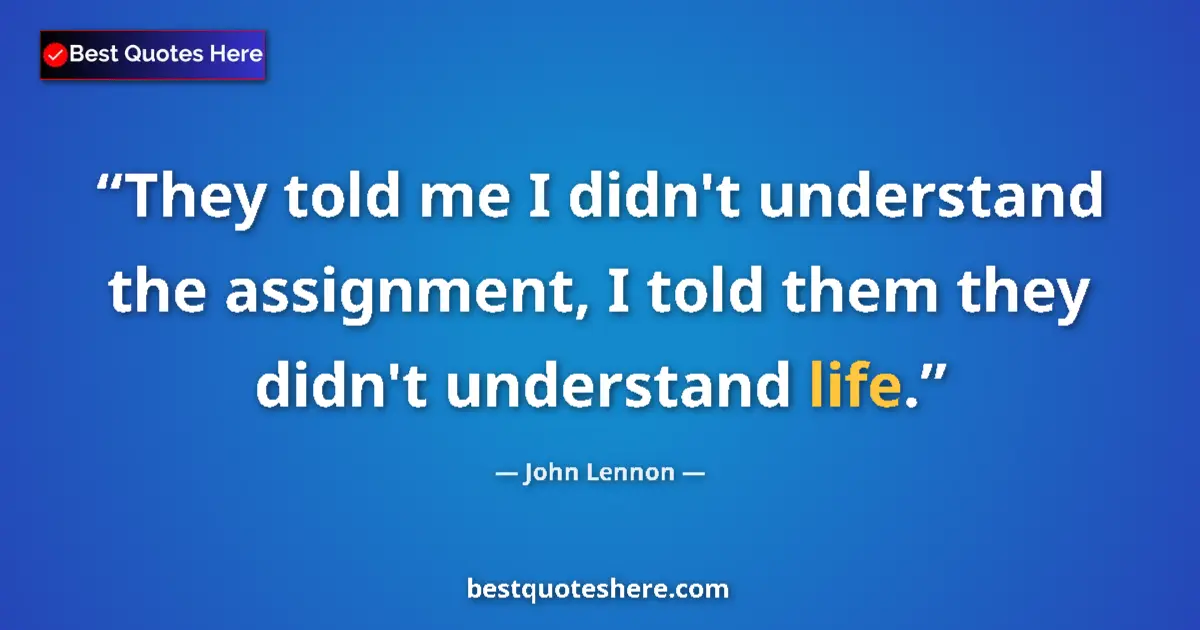 Quote by John Lennon: They told me I didn't understand the assignment, I told them they didn't understand life....