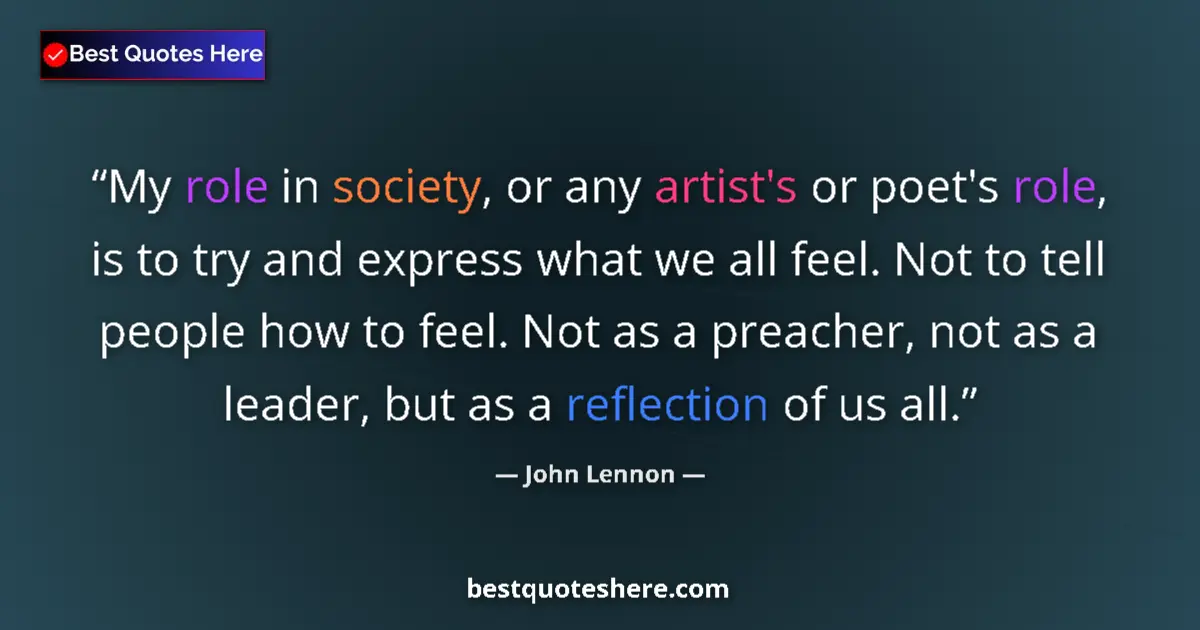 Quote by John Lennon: My role in society, or any artist's or poet's role, is to try and express what we all feel. Not to t...