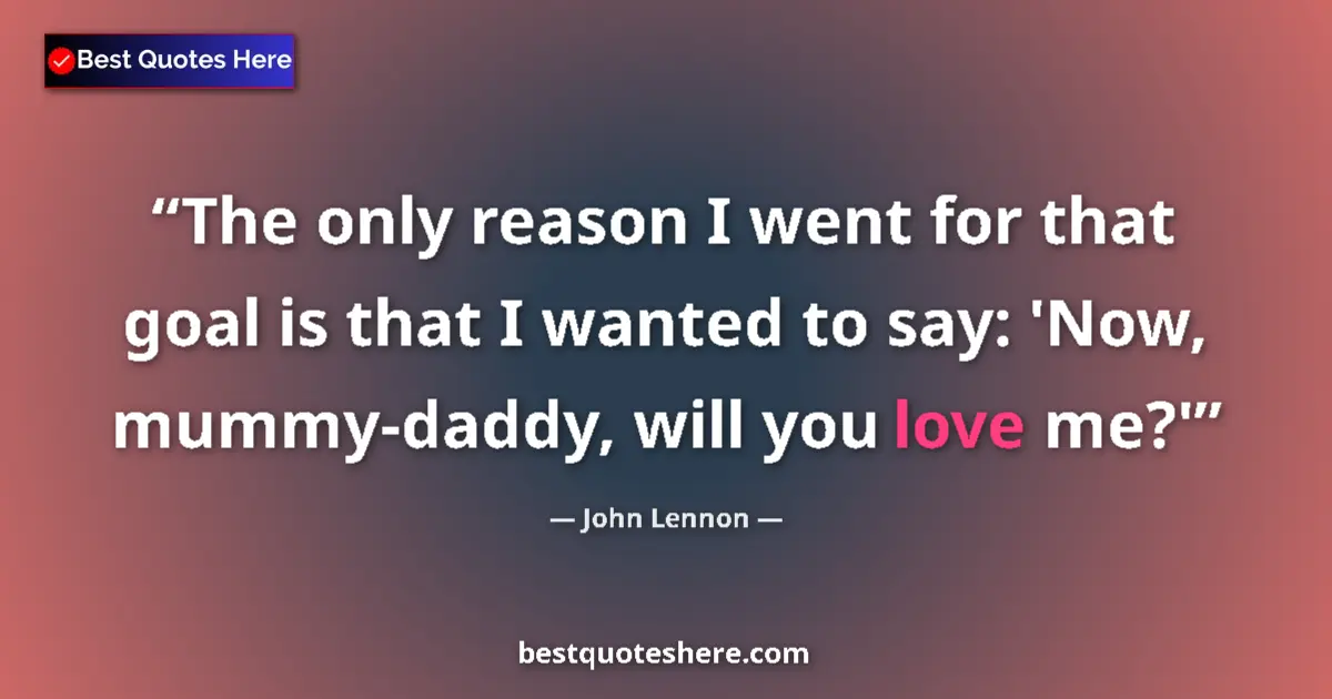 Quote by John Lennon: The only reason I went for that goal is that I wanted to say: 'Now, mummy-daddy, will you love me?'...