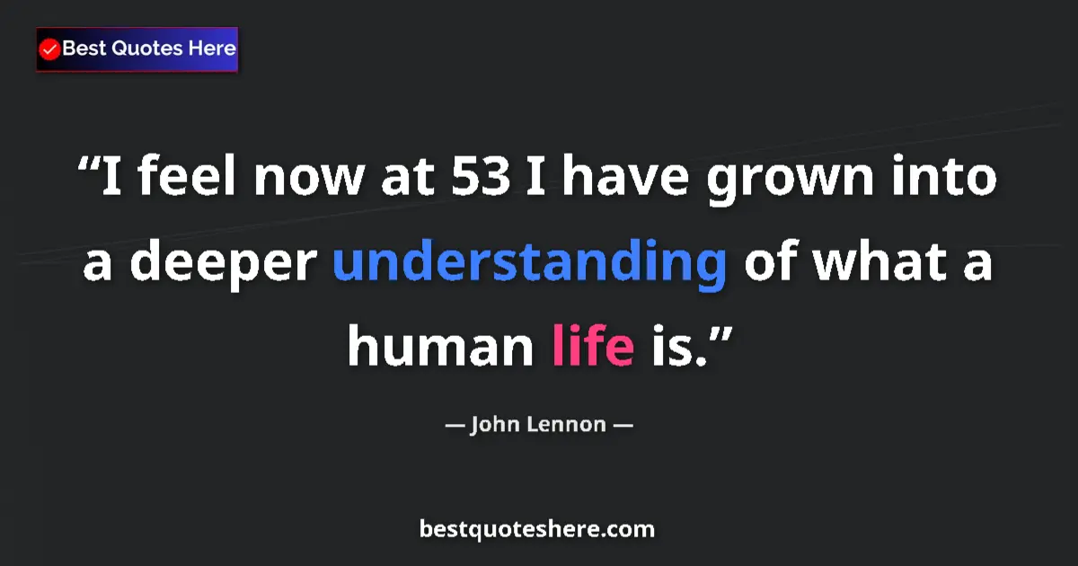 Quote by John Lennon: I feel now at 53 I have grown into a deeper understanding of what a human life is....
