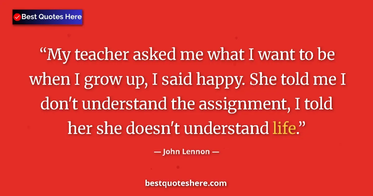 Quote by John Lennon: My teacher asked me what I want to be when I grow up, I said happy. She told me I don't understand t...