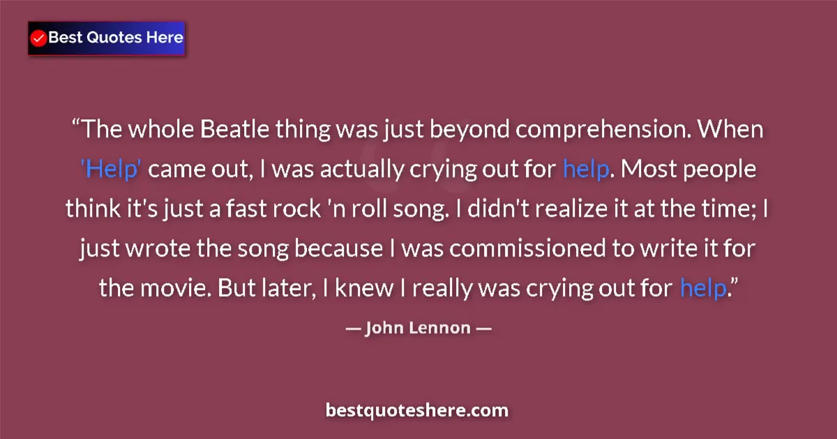 Quote by John Lennon: The whole Beatle thing was just beyond comprehension. When 'Help' came out, I was actually crying ou...