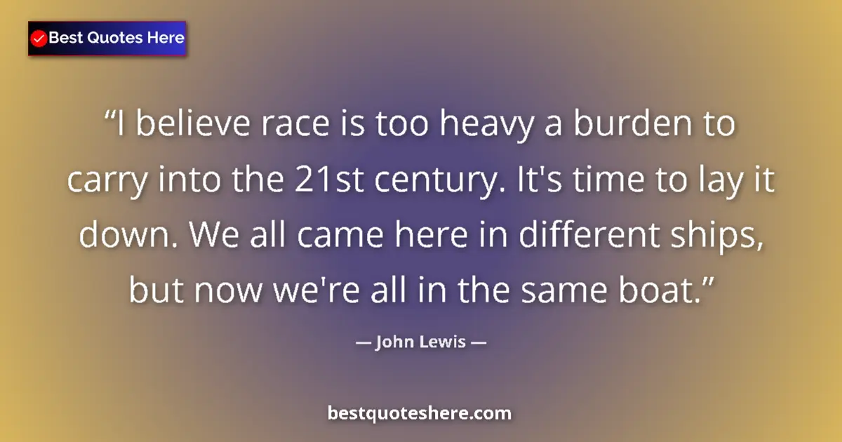 Quote by John Lewis: I believe race is too heavy a burden to carry into the 21st century. It's time to lay it down. We al...