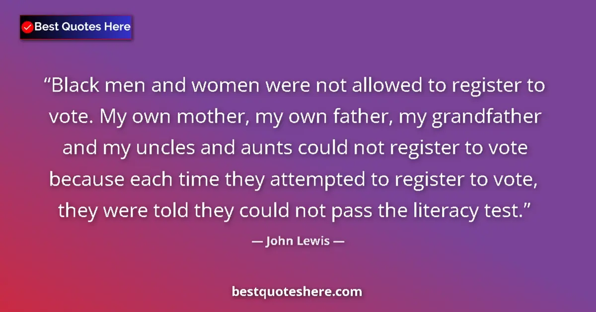Quote by John Lewis: Black men and women were not allowed to register to vote. My own mother, my own father, my grandfath...