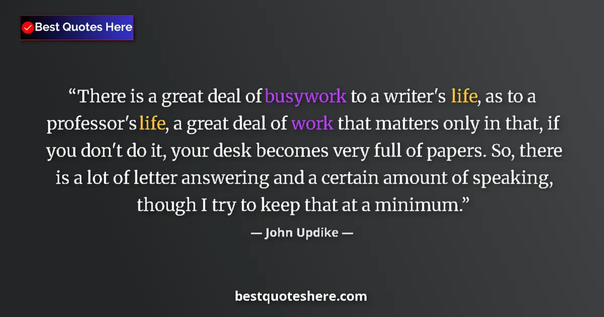 Quote by John Updike: There is a great deal of busywork to a writer's life, as to a professor's life, a great deal of work...