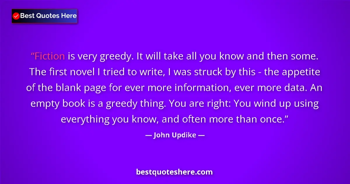 Quote by John Updike: Fiction is very greedy. It will take all you know and then some. The first novel I tried to write, I...