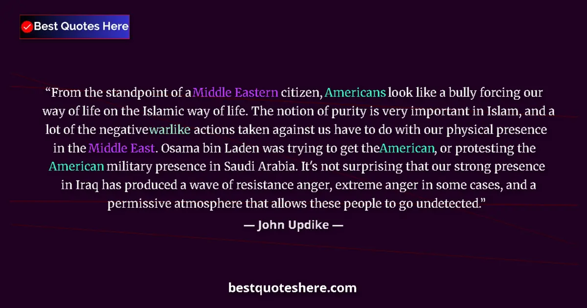 Quote by John Updike: From the standpoint of a Middle Eastern citizen, Americans look like a bully forcing our way of life...
