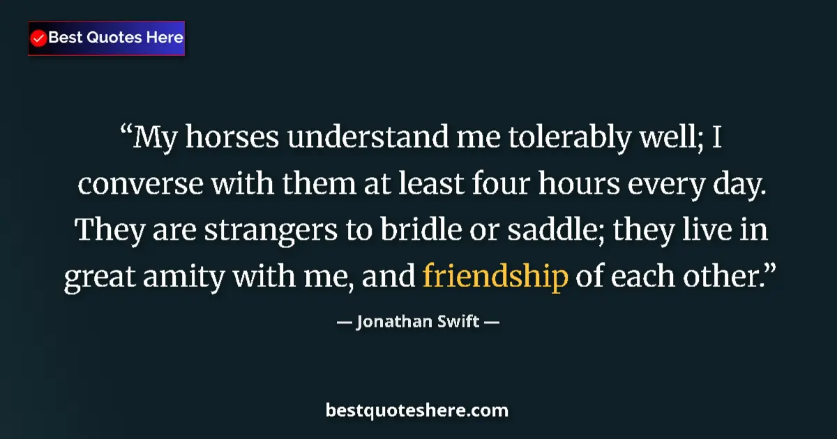 Quote by Jonathan Swift: My horses understand me tolerably well; I converse with them at least four hours every day. They are...