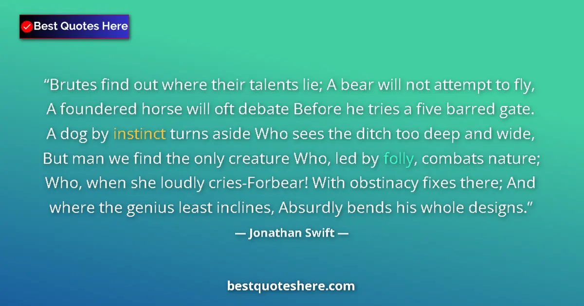 Jonathan Swift Quote: "Brutes find out where their talents lie; A bear will not..." Jonathan Swift quote: "Brutes find out where their talents lie; A bear will not..."